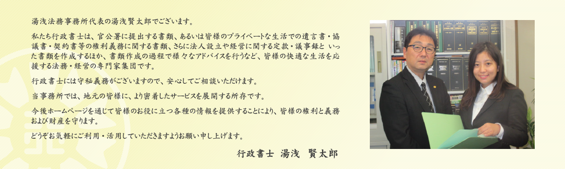 湯浅法務事務所代表の湯浅賢太郎でございます。 私たち行政書士は、官公署に提出する書類、あるいは皆様のプライベートな生活での遺言書・協議書・契約書等の権利義務に関する書類、さらに法人設立や経営に関する定款・議事録と　いった書類を作成するほか、書類作成の過程で様々なアドバイスを行うなど、皆様の快適な生活を応援する法務・経営の専門家集団です。 行政書士には守秘義務がございますので、安心してご相談いただけます。 当事務所では、地元の皆様に、より密着したサービスを展開する所存です。 今後ホームページを通じて皆様のお役に立つ各種の情報を提供することにより、皆様の権利と義務および財産を守ります。 どうぞお気軽にご利用・活用していただきますようお願い申し上げます。行政書士　湯浅 賢太郎